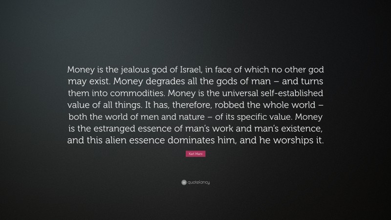 Karl Marx Quote: “Money is the jealous god of Israel, in face of which no other god may exist. Money degrades all the gods of man – and turns them into commodities. Money is the universal self-established value of all things. It has, therefore, robbed the whole world – both the world of men and nature – of its specific value. Money is the estranged essence of man’s work and man’s existence, and this alien essence dominates him, and he worships it.”