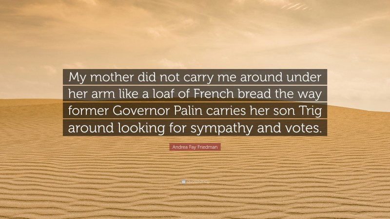 Andrea Fay Friedman Quote: “My mother did not carry me around under her arm like a loaf of French bread the way former Governor Palin carries her son Trig around looking for sympathy and votes.”