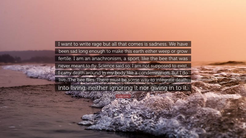 Audre Lorde Quote: “I want to write rage but all that comes is sadness. We have been sad long enough to make this earth either weep or grow fertile. I am an anachronism, a sport, like the bee that was never meant to fly. Science said so. I am not supposed to exist. I carry death around in my body like a condemnation. But I do live. The bee flies. There must be some way to integrate death into living, neither ignoring it nor giving in to it.”