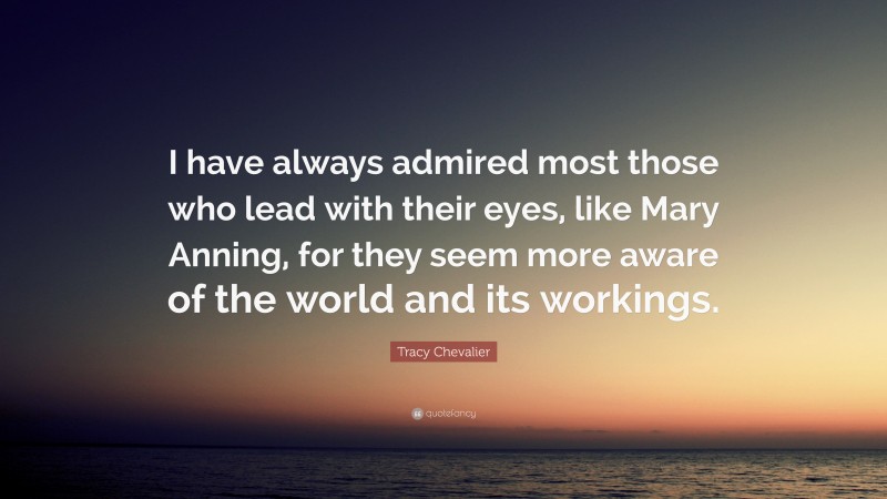 Tracy Chevalier Quote: “I have always admired most those who lead with their eyes, like Mary Anning, for they seem more aware of the world and its workings.”
