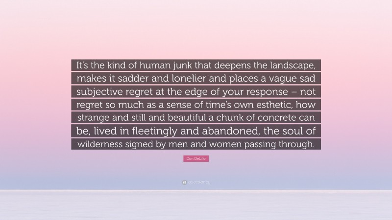 Don DeLillo Quote: “It’s the kind of human junk that deepens the landscape, makes it sadder and lonelier and places a vague sad subjective regret at the edge of your response – not regret so much as a sense of time’s own esthetic, how strange and still and beautiful a chunk of concrete can be, lived in fleetingly and abandoned, the soul of wilderness signed by men and women passing through.”