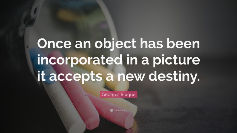 Georges Braque Quote: “Once an object has been incorporated in a picture it accepts a new destiny.”