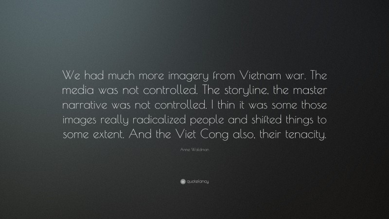 Anne Waldman Quote: “We had much more imagery from Vietnam war. The media was not controlled. The storyline, the master narrative was not controlled. I thin it was some those images really radicalized people and shifted things to some extent. And the Viet Cong also, their tenacity.”