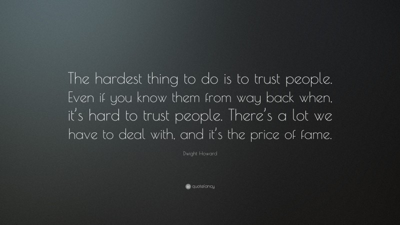 Dwight Howard Quote: “The hardest thing to do is to trust people. Even if you know them from way back when, it’s hard to trust people. There’s a lot we have to deal with, and it’s the price of fame.”