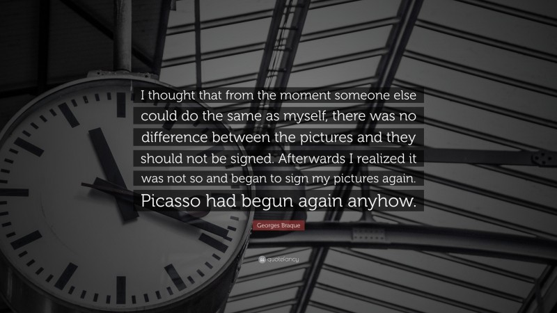 Georges Braque Quote: “I thought that from the moment someone else could do the same as myself, there was no difference between the pictures and they should not be signed. Afterwards I realized it was not so and began to sign my pictures again. Picasso had begun again anyhow.”
