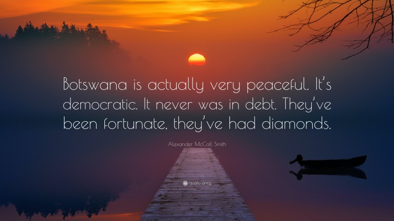 Alexander McCall Smith Quote: “Botswana is actually very peaceful. It’s democratic. It never was in debt. They’ve been fortunate, they’ve had diamonds.”
