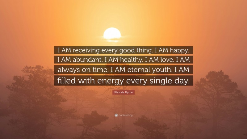Rhonda Byrne Quote: “I AM receiving every good thing. I AM happy. I AM abundant. I AM healthy. I AM love. I AM always on time. I AM eternal youth. I AM filled with energy every single day.”