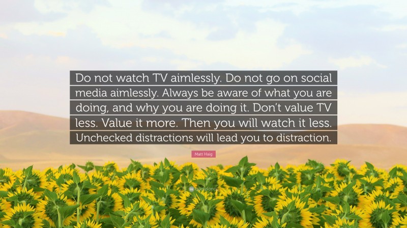 Matt Haig Quote: “Do not watch TV aimlessly. Do not go on social media aimlessly. Always be aware of what you are doing, and why you are doing it. Don’t value TV less. Value it more. Then you will watch it less. Unchecked distractions will lead you to distraction.”