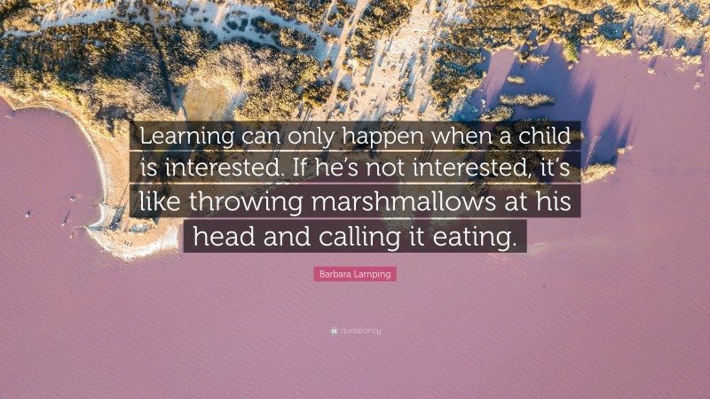 Barbara Lamping Quote: “Learning can only happen when a child is interested. If he’s not interested, it’s like throwing marshmallows at his head and calling it eating.”