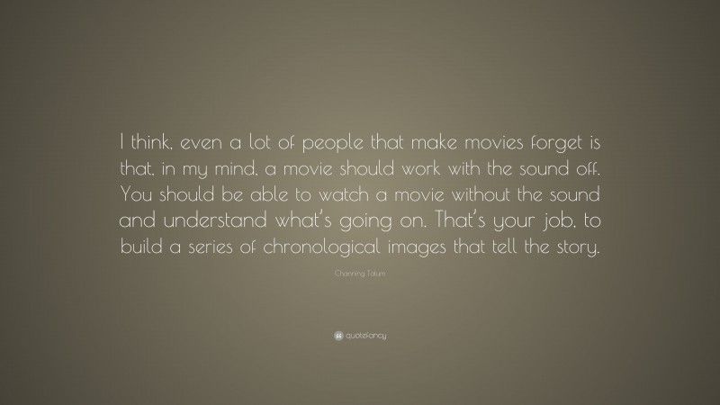 Channing Tatum Quote: “I think, even a lot of people that make movies forget is that, in my mind, a movie should work with the sound off. You should be able to watch a movie without the sound and understand what’s going on. That’s your job, to build a series of chronological images that tell the story.”
