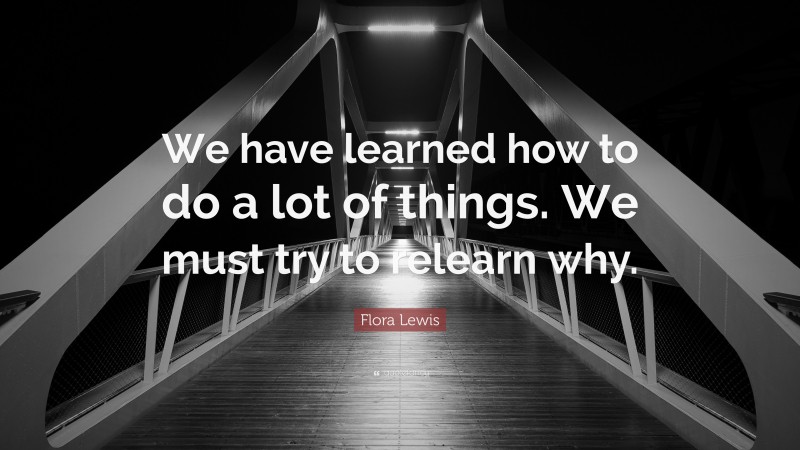 Flora Lewis Quote: “We have learned how to do a lot of things. We must try to relearn why.”
