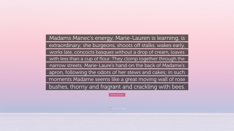 Anthony Doerr Quote: “Madams Manec’s energy, Marie-Lauren is learning, is extraordinary; she burgeons, shoots off stalks, wakes early, works late, concocts basques without a drop of cream, loaves with less than a cup of flour. They clomp together through the narrow streets, Marie-Laure’s hand on the back of Madame’s apron, following the odors of her stews and cakes; in such moments Madame seems like a great moving wall of rose bushes, thorny and fragrant and crackling with bees.”