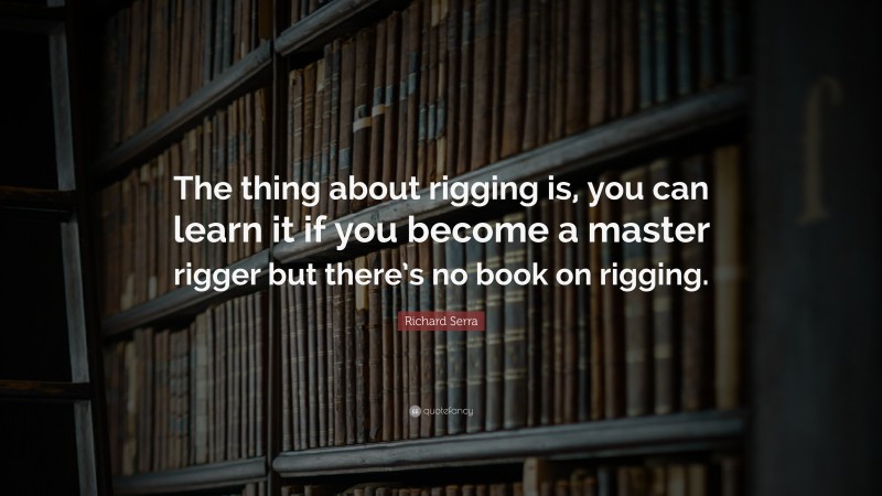 Richard Serra Quote: “The thing about rigging is, you can learn it if you become a master rigger but there’s no book on rigging.”