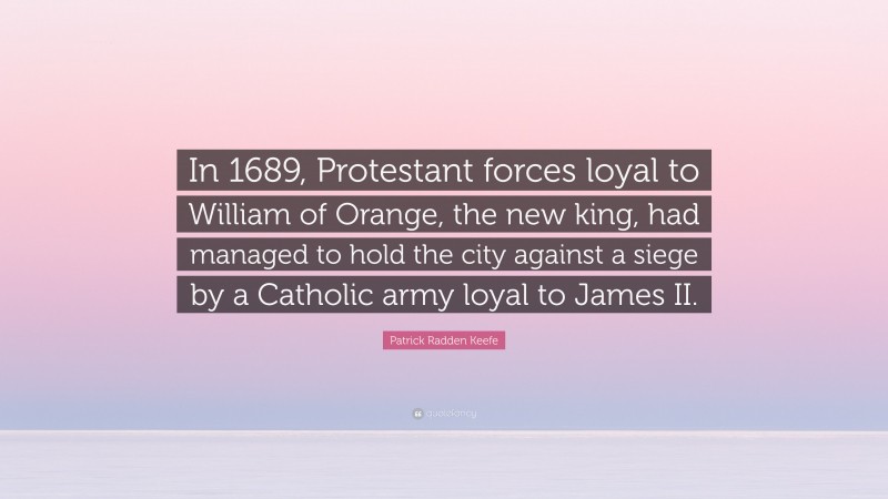 Patrick Radden Keefe Quote: “In 1689, Protestant forces loyal to William of Orange, the new king, had managed to hold the city against a siege by a Catholic army loyal to James II.”