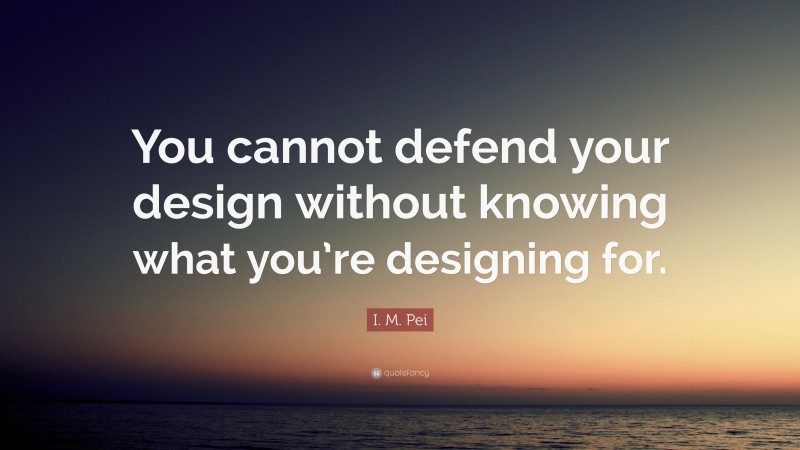 I. M. Pei Quote: “You cannot defend your design without knowing what you’re designing for.”