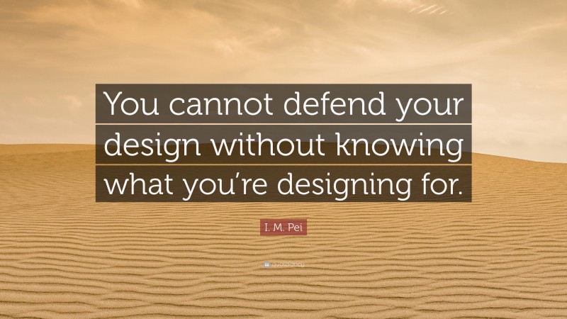 I. M. Pei Quote: “You cannot defend your design without knowing what you’re designing for.”