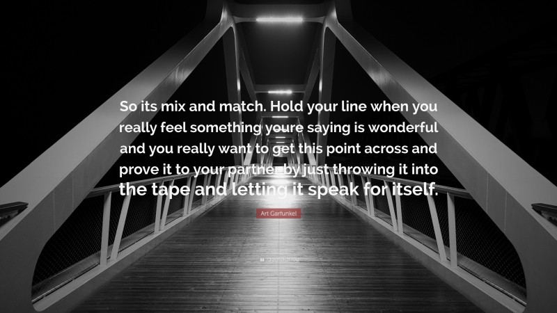 Art Garfunkel Quote: “So its mix and match. Hold your line when you really feel something youre saying is wonderful and you really want to get this point across and prove it to your partner by just throwing it into the tape and letting it speak for itself.”
