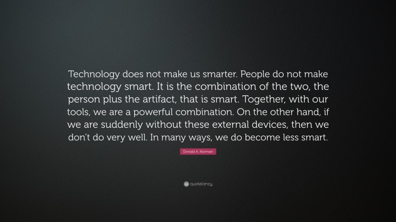 Donald A. Norman Quote: “Technology does not make us smarter. People do not make technology smart. It is the combination of the two, the person plus the artifact, that is smart. Together, with our tools, we are a powerful combination. On the other hand, if we are suddenly without these external devices, then we don’t do very well. In many ways, we do become less smart.”