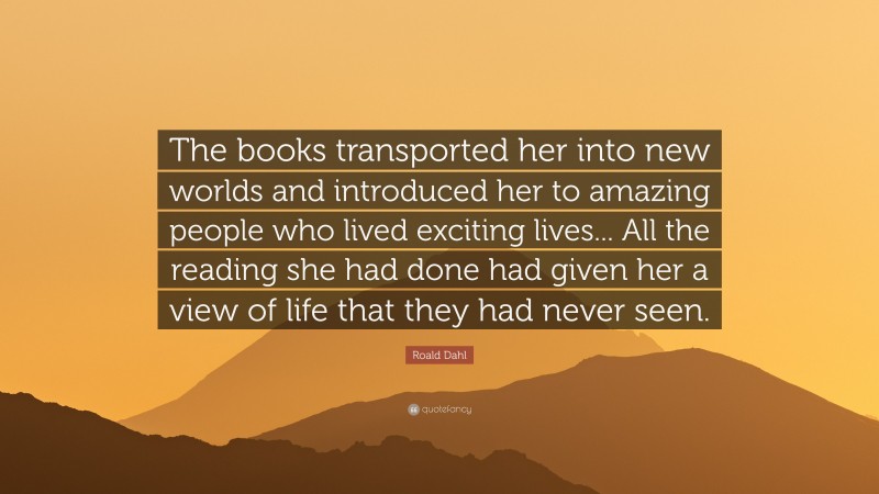 Roald Dahl Quote: “The books transported her into new worlds and introduced her to amazing people who lived exciting lives... All the reading she had done had given her a view of life that they had never seen.”