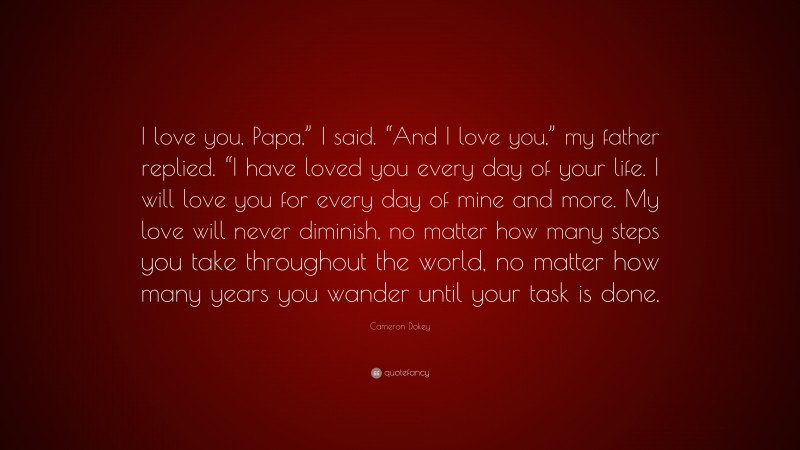 Cameron Dokey Quote: “I love you, Papa,” I said. “And I love you,” my father replied. “I have loved you every day of your life. I will love you for every day of mine and more. My love will never diminish, no matter how many steps you take throughout the world, no matter how many years you wander until your task is done.”