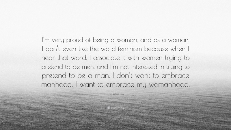 Evangeline Lilly Quote: “I’m very proud of being a woman, and as a woman, I don’t even like the word feminism because when I hear that word, I associate it with women trying to pretend to be men, and I’m not interested in trying to pretend to be a man. I don’t want to embrace manhood, I want to embrace my womanhood.”