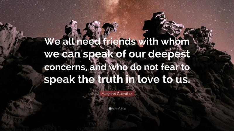 Margaret Guenther Quote: “We all need friends with whom we can speak of our deepest concerns, and who do not fear to speak the truth in love to us.”