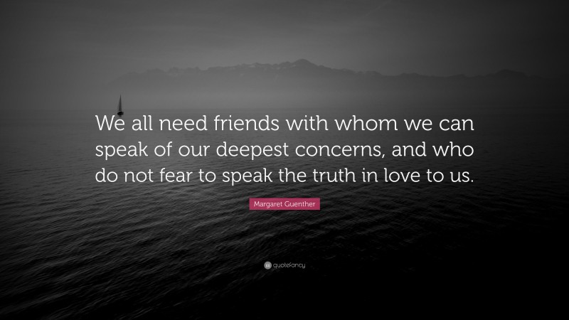 Margaret Guenther Quote: “We all need friends with whom we can speak of our deepest concerns, and who do not fear to speak the truth in love to us.”