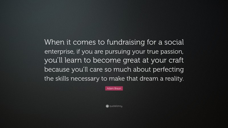 Adam Braun Quote: “When it comes to fundraising for a social enterprise, if you are pursuing your true passion, you’ll learn to become great at your craft because you’ll care so much about perfecting the skills necessary to make that dream a reality.”