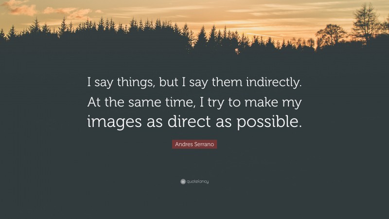 Andres Serrano Quote: “I say things, but I say them indirectly. At the same time, I try to make my images as direct as possible.”