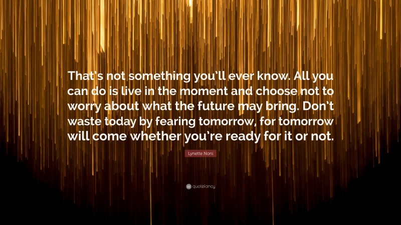 Lynette Noni Quote: “That’s not something you’ll ever know. All you can do is live in the moment and choose not to worry about what the future may bring. Don’t waste today by fearing tomorrow, for tomorrow will come whether you’re ready for it or not.”