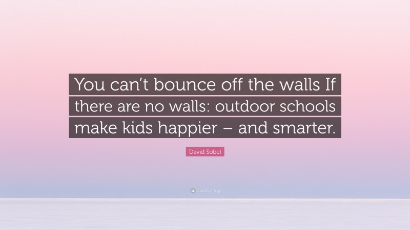 David Sobel Quote: “You can’t bounce off the walls If there are no walls: outdoor schools make kids happier – and smarter.”