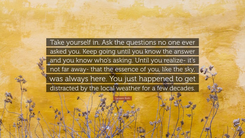 Geneen Roth Quote: “Take yourself in. Ask the questions no one ever asked you. Keep going until you know the answer and you know who’s asking. Until you realize- it’s not far away- that the essence of you, like the sky, was always here. You just happened to get distracted by the local weather for a few decades.”