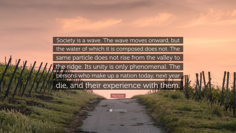 Paul Scott Quote: “Society is a wave. The wave moves onward, but the water of which it is composed does not. The same particle does not rise from the valley to the ridge. Its unity is only phenomenal. The persons who make up a nation today, next year die, and their experience with them.”
