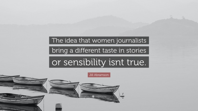 Jill Abramson Quote: “The idea that women journalists bring a different taste in stories or sensibility isnt true.”