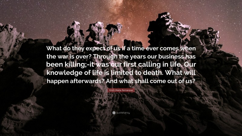 Erich Maria Remarque Quote: “What do they expect of us if a time ever comes when the war is over? Through the years our business has been killing;-it was our first calling in life. Our knowledge of life is limited to death. What will happen afterwards? And what shall come out of us?”