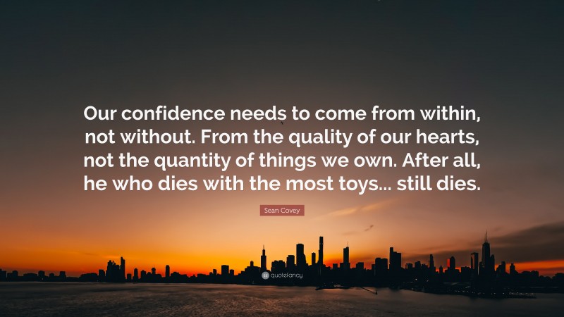 Sean Covey Quote: “Our confidence needs to come from within, not without. From the quality of our hearts, not the quantity of things we own. After all, he who dies with the most toys... still dies.”