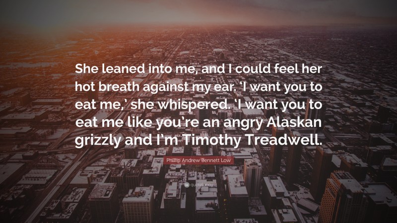 Phillip Andrew Bennett Low Quote: “She leaned into me, and I could feel her hot breath against my ear. ‘I want you to eat me,’ she whispered. ‘I want you to eat me like you’re an angry Alaskan grizzly and I’m Timothy Treadwell.”