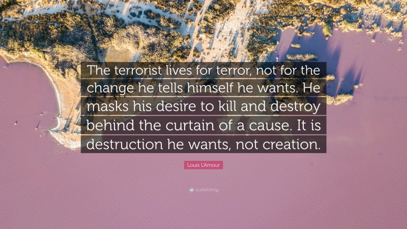 Louis L'Amour Quote: “The terrorist lives for terror, not for the change he tells himself he wants. He masks his desire to kill and destroy behind the curtain of a cause. It is destruction he wants, not creation.”