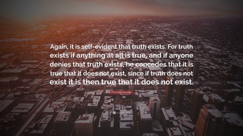 Thomas Aquinas Quote: “Again, it is self-evident that truth exists. For truth exists if anything at all is true, and if anyone denies that truth exists, he concedes that it is true that it does not exist, since if truth does not exist it is then true that it does not exist.”