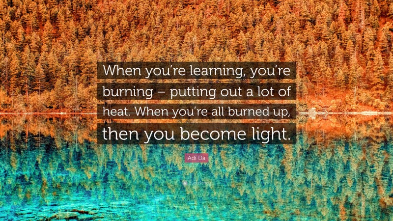 Adi Da Quote: “When you’re learning, you’re burning – putting out a lot of heat. When you’re all burned up, then you become light.”