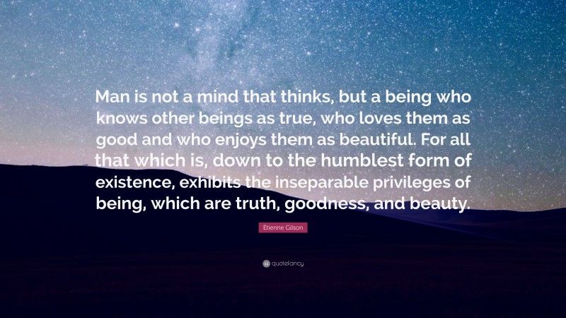 Étienne Gilson Quote: “Man is not a mind that thinks, but a being who knows other beings as true, who loves them as good and who enjoys them as beautiful. For all that which is, down to the humblest form of existence, exhibits the inseparable privileges of being, which are truth, goodness, and beauty.”