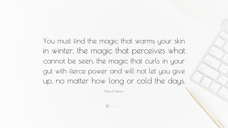 Mary E. Pearson Quote: “You must find the magic that warms your skin in winter, the magic that perceives what cannot be seen, the magic that curls in your gut with fierce power and will not let you give up, no matter how long or cold the days.”