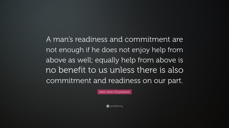 Saint John Chrysostom Quote: “A man’s readiness and commitment are not enough if he does not enjoy help from above as well; equally help from above is no benefit to us unless there is also commitment and readiness on our part.”