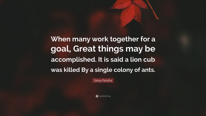 Sakya Pandita Quote: “When many work together for a goal, Great things may be accomplished. It is said a lion cub was killed By a single colony of ants.”