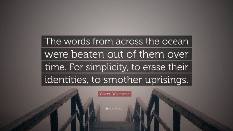 Colson Whitehead Quote: “The words from across the ocean were beaten out of them over time. For simplicity, to erase their identities, to smother uprisings.”