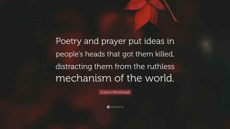 Colson Whitehead Quote: “Poetry and prayer put ideas in people’s heads that got them killed, distracting them from the ruthless mechanism of the world.”
