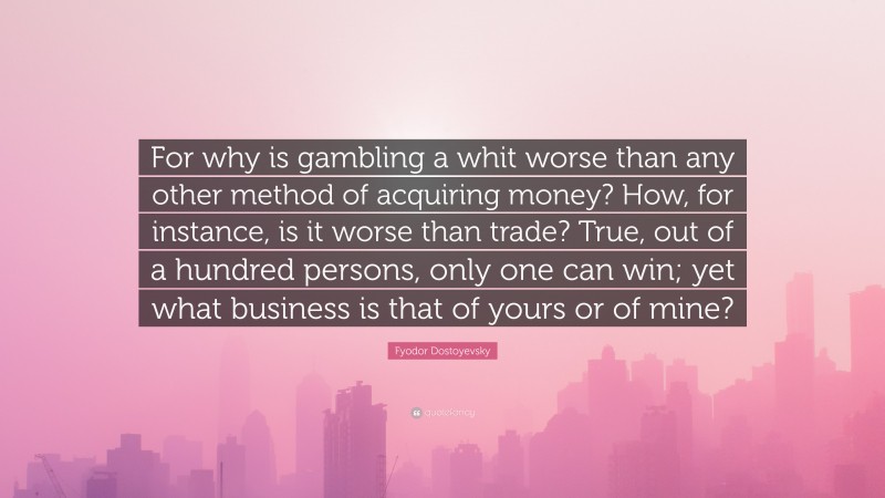 Fyodor Dostoyevsky Quote: “For why is gambling a whit worse than any other method of acquiring money? How, for instance, is it worse than trade? True, out of a hundred persons, only one can win; yet what business is that of yours or of mine?”