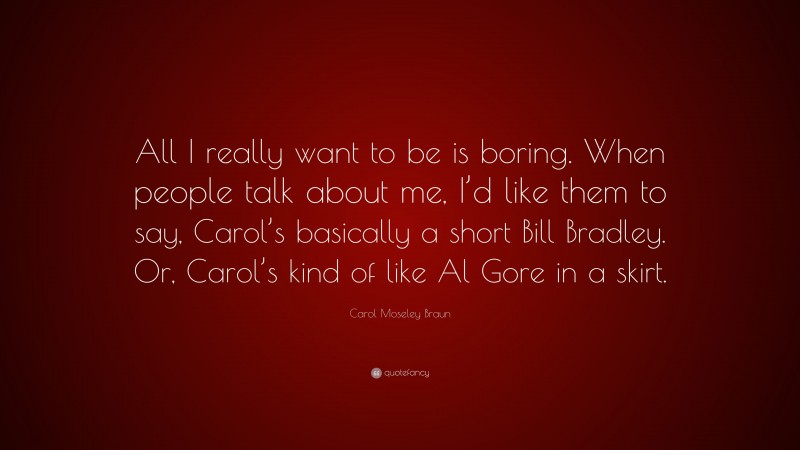 Carol Moseley Braun Quote: “All I really want to be is boring. When people talk about me, I’d like them to say, Carol’s basically a short Bill Bradley. Or, Carol’s kind of like Al Gore in a skirt.”