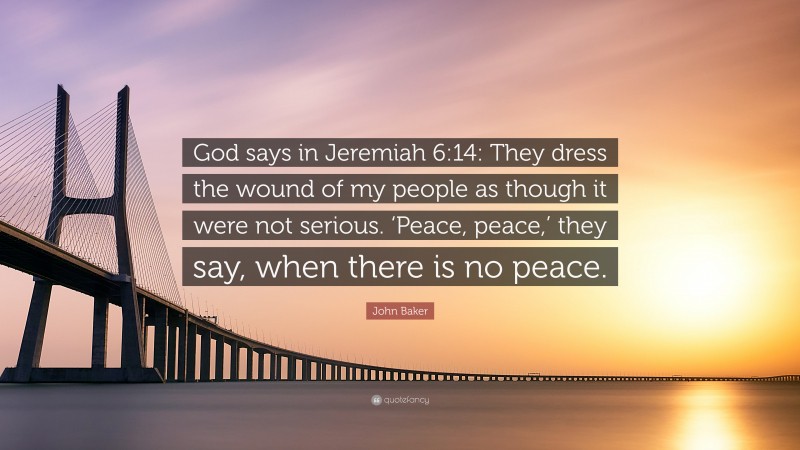 John Baker Quote: “God says in Jeremiah 6:14: They dress the wound of my people as though it were not serious. ‘Peace, peace,’ they say, when there is no peace.”