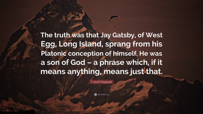 F. Scott Fitzgerald Quote: “The truth was that Jay Gatsby, of West Egg, Long Island, sprang from his Platonic conception of himself. He was a son of God – a phrase which, if it means anything, means just that.”
